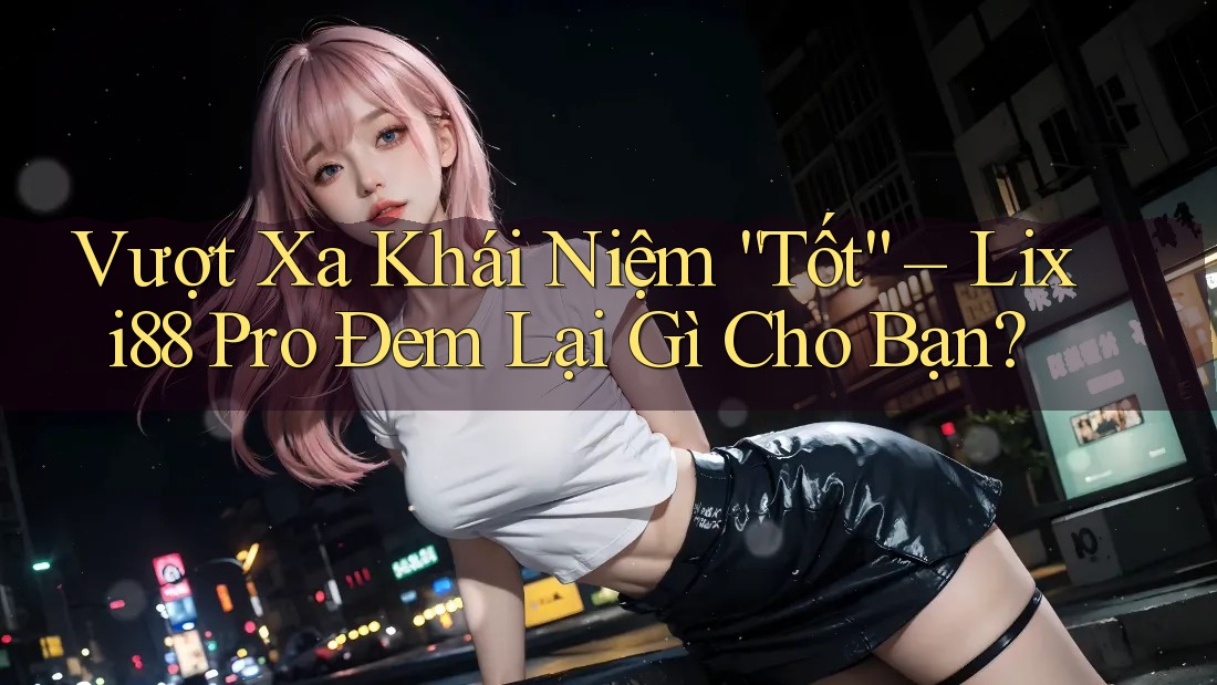 Vượt Xa Khái Niệm “Tốt” – Lixi88 Pro Đem Lại Gì Cho Bạn?