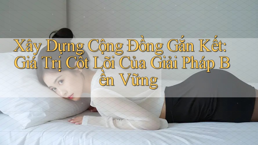 Xây Dựng Cộng Đồng Gắn Kết: Giá Trị Cốt Lõi Của Giải Pháp Bền Vững