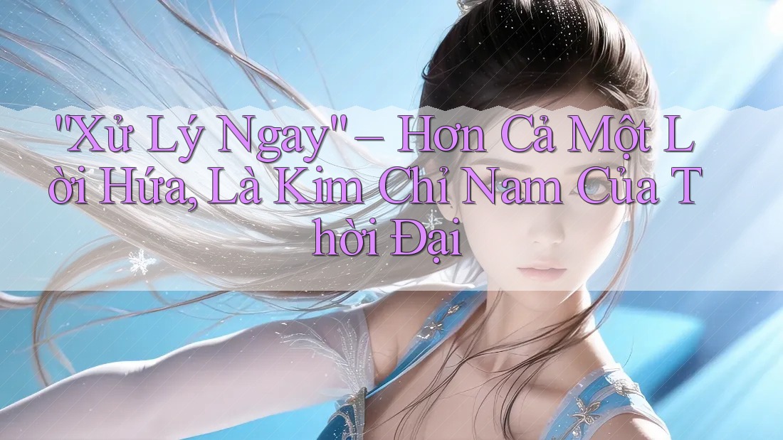 “Xử Lý Ngay” – Hơn Cả Một Lời Hứa, Là Kim Chỉ Nam Của Thời Đại