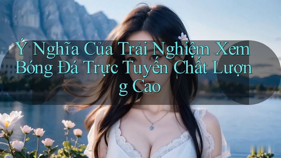 Ý Nghĩa Của Trải Nghiệm Xem Bóng Đá Trực Tuyến Chất Lượng Cao